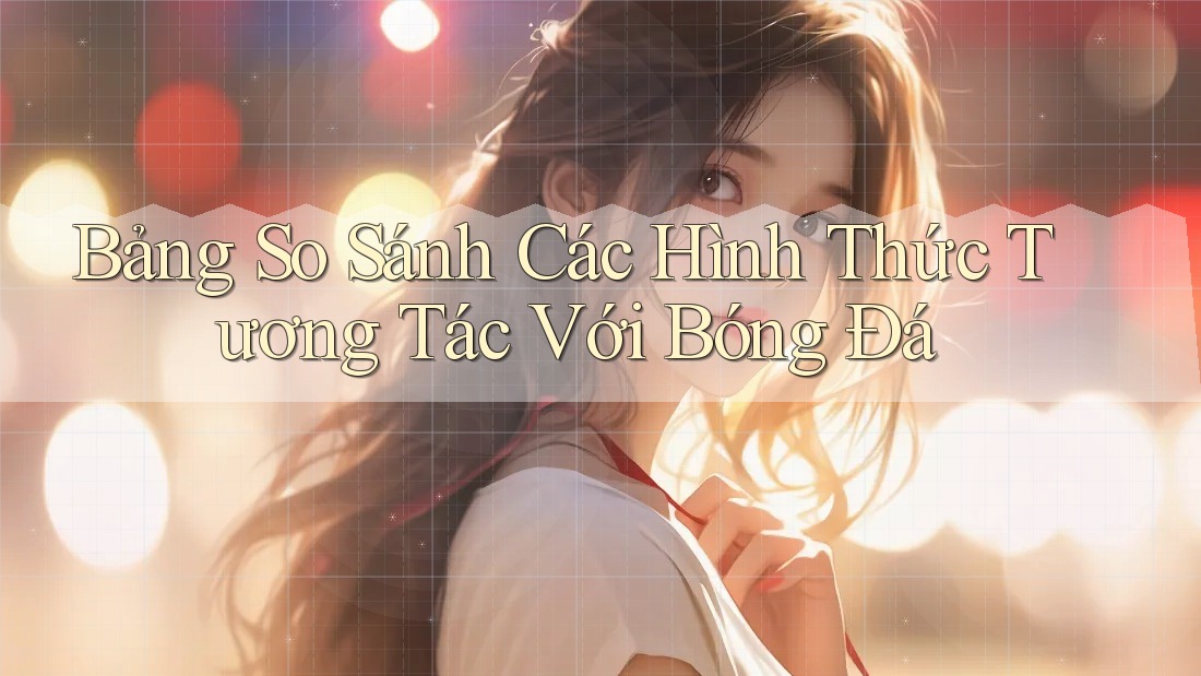 Bảng So Sánh Các Hình Thức Tương Tác Với Bóng Đá Bảng So Sánh Các Hình Thức Tương Tác Với Bóng Đá
