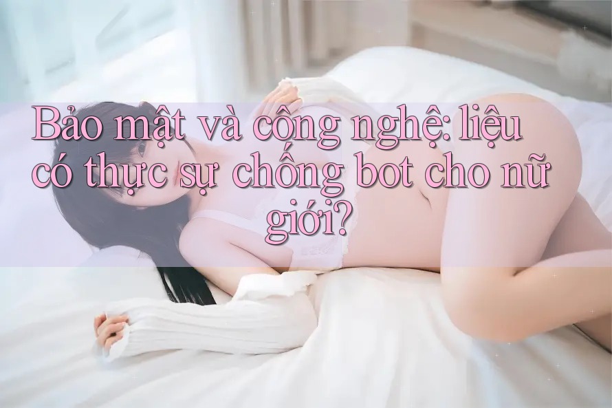 Bảo mật và công nghệ: liệu có thực sự chống bot cho nữ giới?