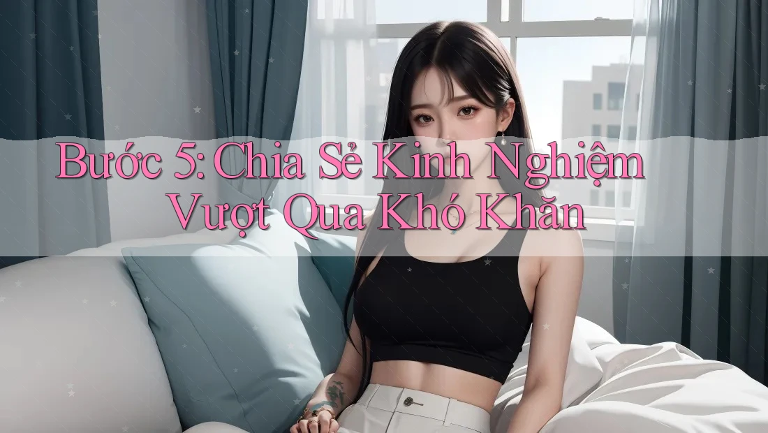 Bước 5: Chia Sẻ Kinh Nghiệm Vượt Qua Khó Khăn Bước 5: Chia Sẻ Kinh Nghiệm Vượt Qua Khó Khăn
