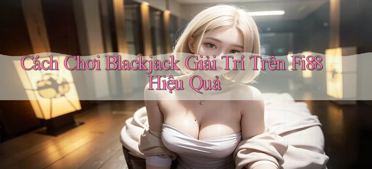 cách chơi blackjack giải trí trên fi88 hiệu quả
