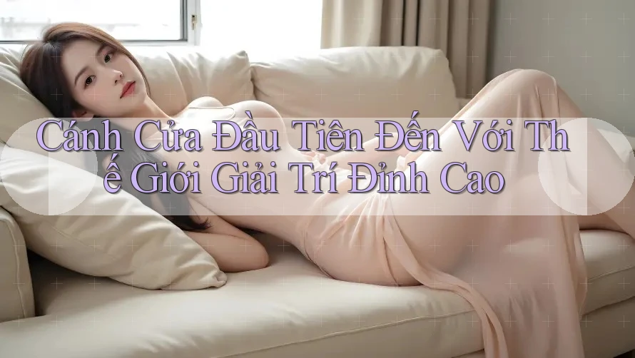 Cánh Cửa Đầu Tiên Đến Với Thế Giới Giải Trí Đỉnh Cao Cánh Cửa Đầu Tiên Đến Với Thế Giới Giải Trí Đỉnh Cao