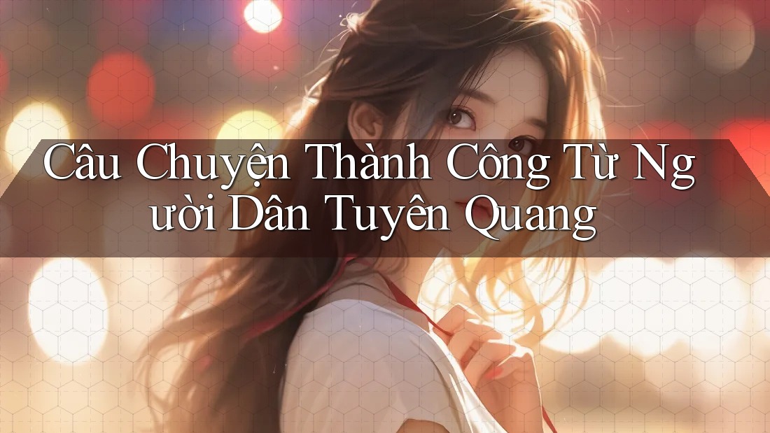 Câu Chuyện Thành Công Từ Người Dân Tuyên Quang Câu Chuyện Thành Công Từ Người Dân Tuyên Quang
