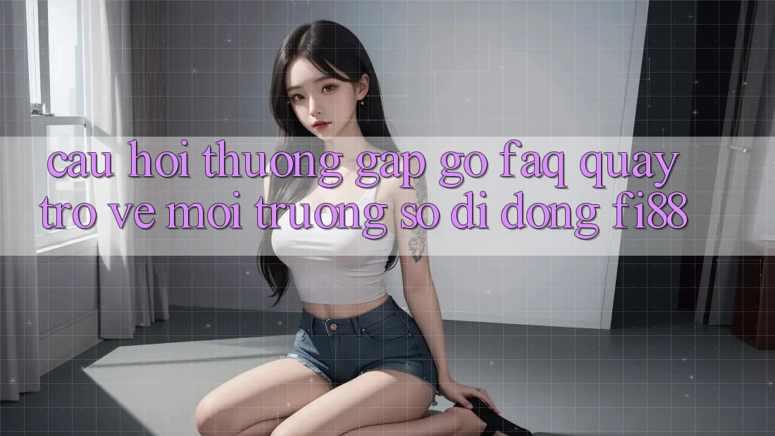 Câu hỏi thường gặp gỡ (FAQ) quay trở về môi trường số di động Fi88