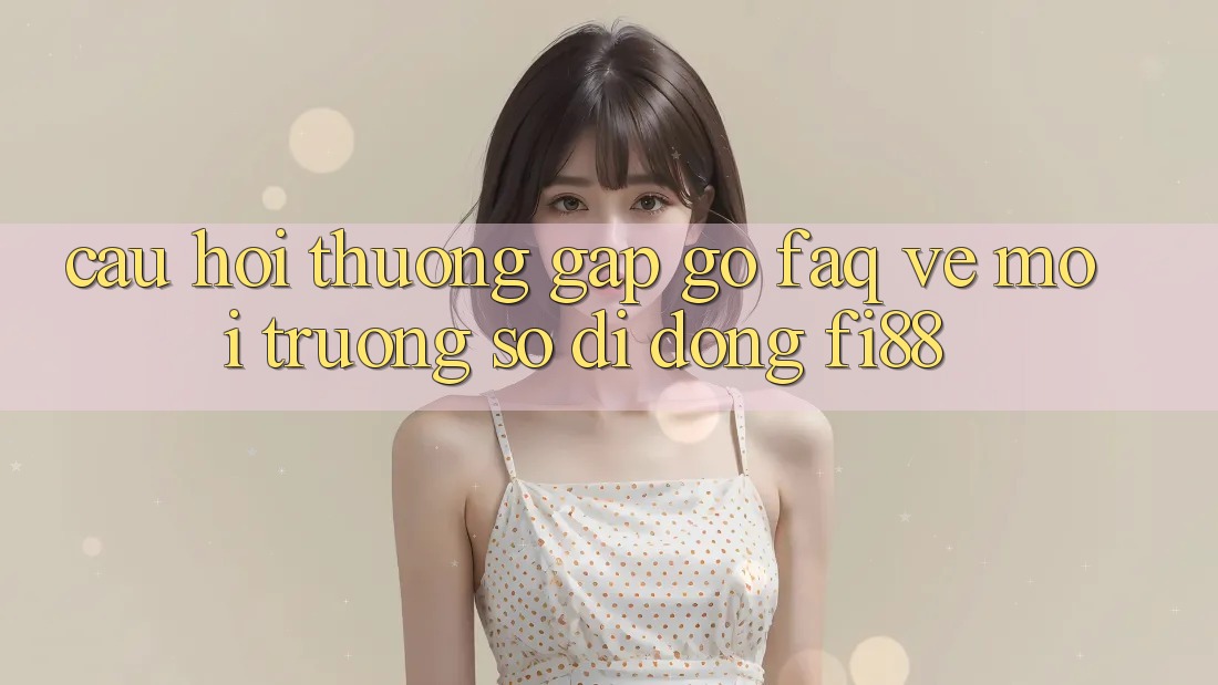 Câu hỏi thường gặp gỡ (FAQ) về môi trường số di động Fi88