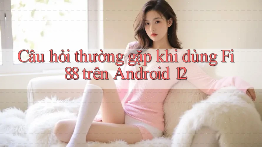 Câu hỏi thường gặp khi dùng Fi88 trên Android 12