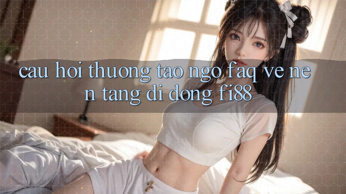 Câu hỏi thường tao ngộ (FAQ) về nền tảng di động Fi88