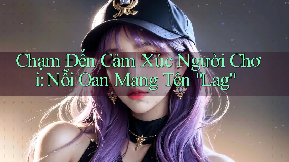 Chạm Đến Cảm Xúc Người Chơi: Nỗi Oan Mang Tên “Lag”