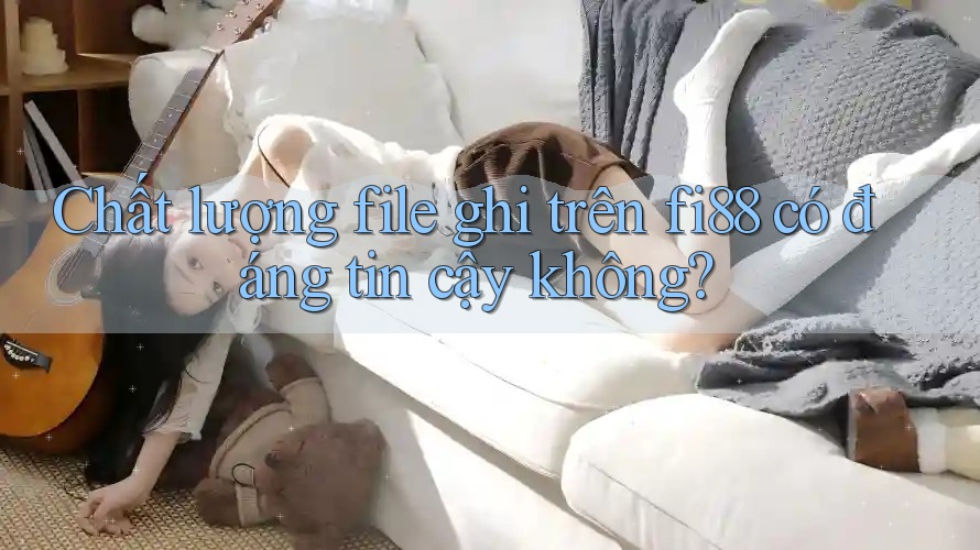 Chất lượng file ghi trên fi88 có đáng tin cậy không? Chất lượng file ghi trên fi88 có đáng tin cậy không?