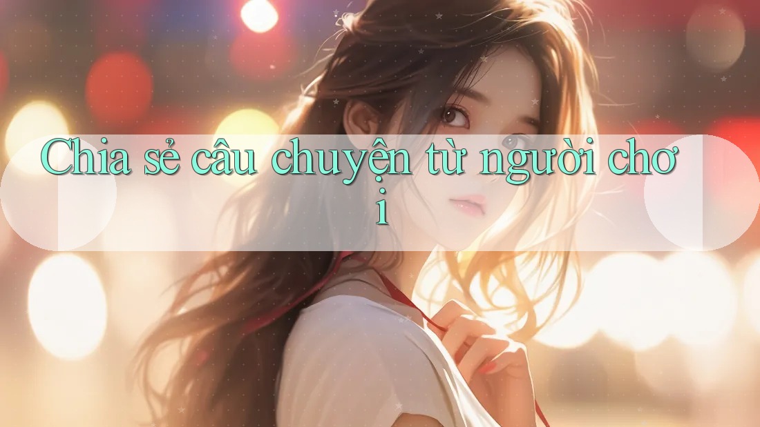 Chia sẻ câu chuyện từ người chơi Chia sẻ câu chuyện từ người chơi
