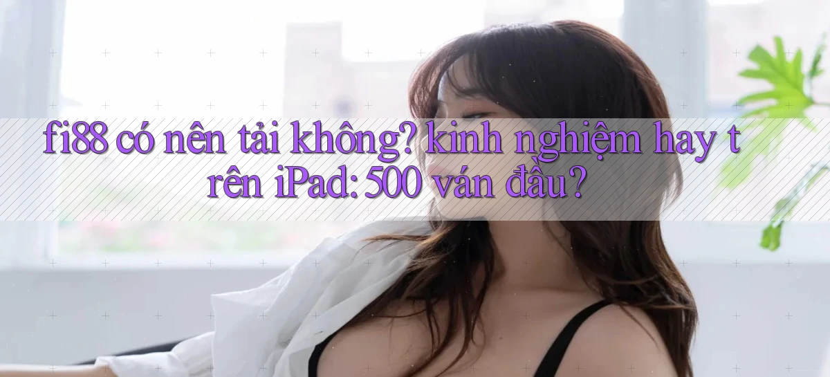 fi88 có nên tải không kinh nghiệm hay trên iPad 500 ván đầu
