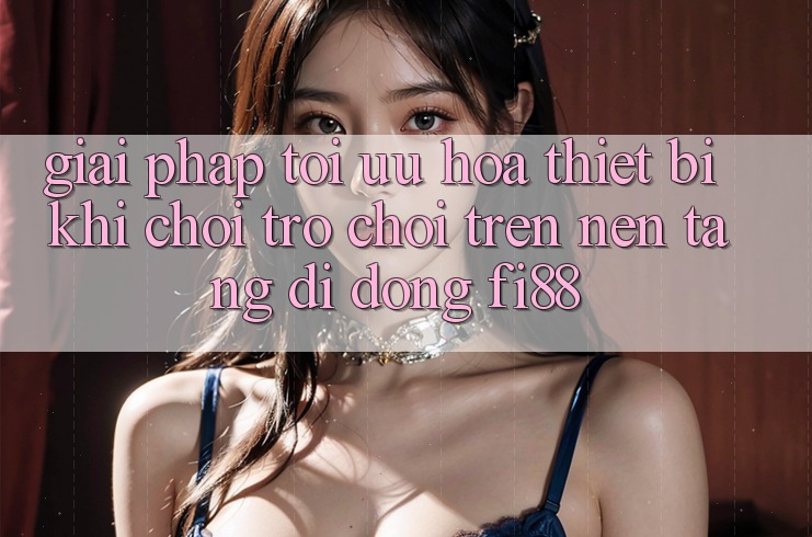 Giải pháp tối ưu hóa thiết bị khi chơi trò chơi trên nền tảng di động Fi88