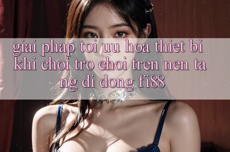 Giải pháp tối ưu hóa thiết bị khi chơi trò chơi trên nền tảng di động Fi88 Giải pháp tối ưu hóa thiết bị khi chơi trò chơi trên nền tảng di động Fi88