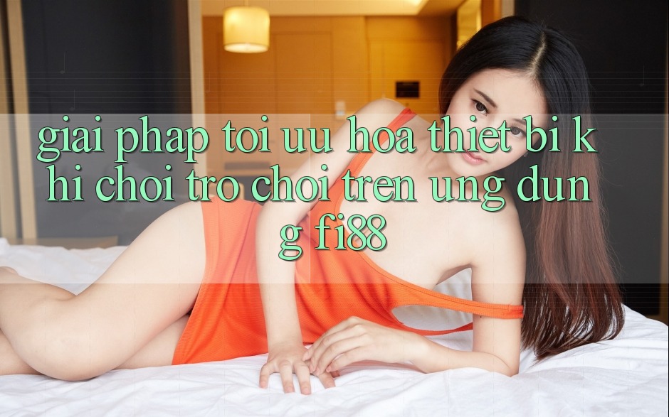 Giải pháp tối ưu hóa thiết bị khi chơi trò chơi trên ứng dụng Fi88