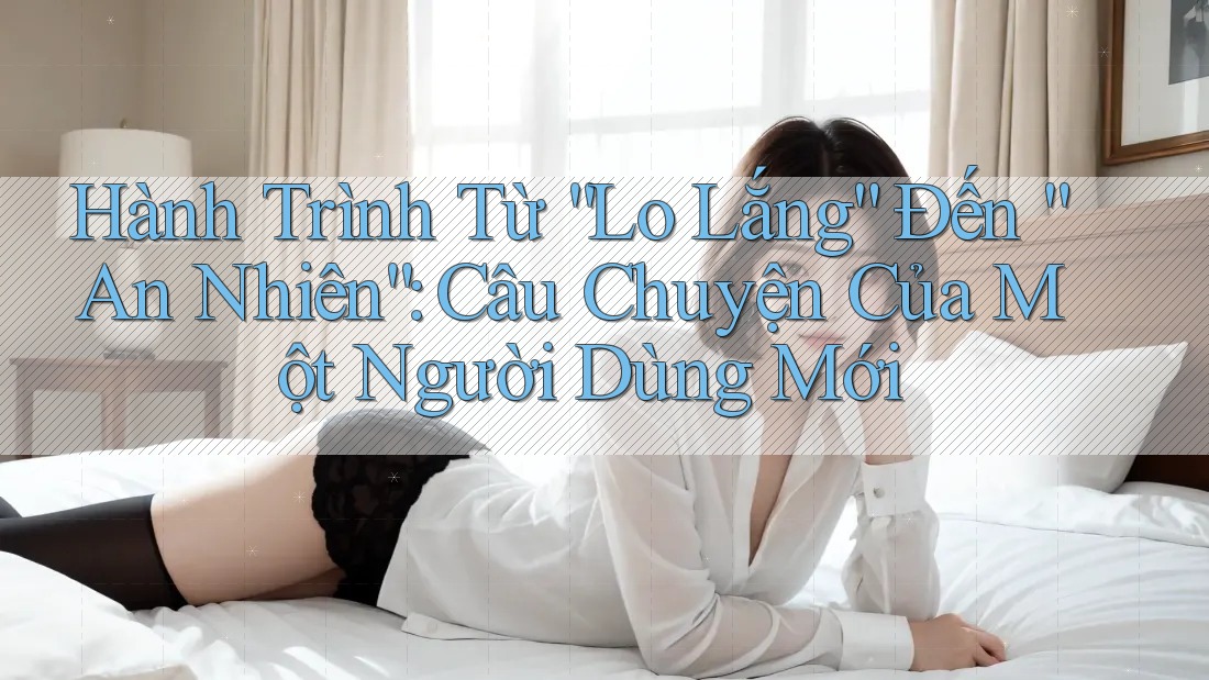 Hành Trình Từ “Lo Lắng” Đến “An Nhiên”: Câu Chuyện Của Một Người Dùng Mới Hành Trình Từ “Lo Lắng” Đến “An Nhiên”: Câu Chuyện Của Một Người Dùng Mới