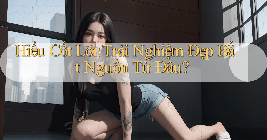 Hiểu Cốt Lõi: Trải Nghiệm Đẹp Bắt Nguồn Từ Đâu?