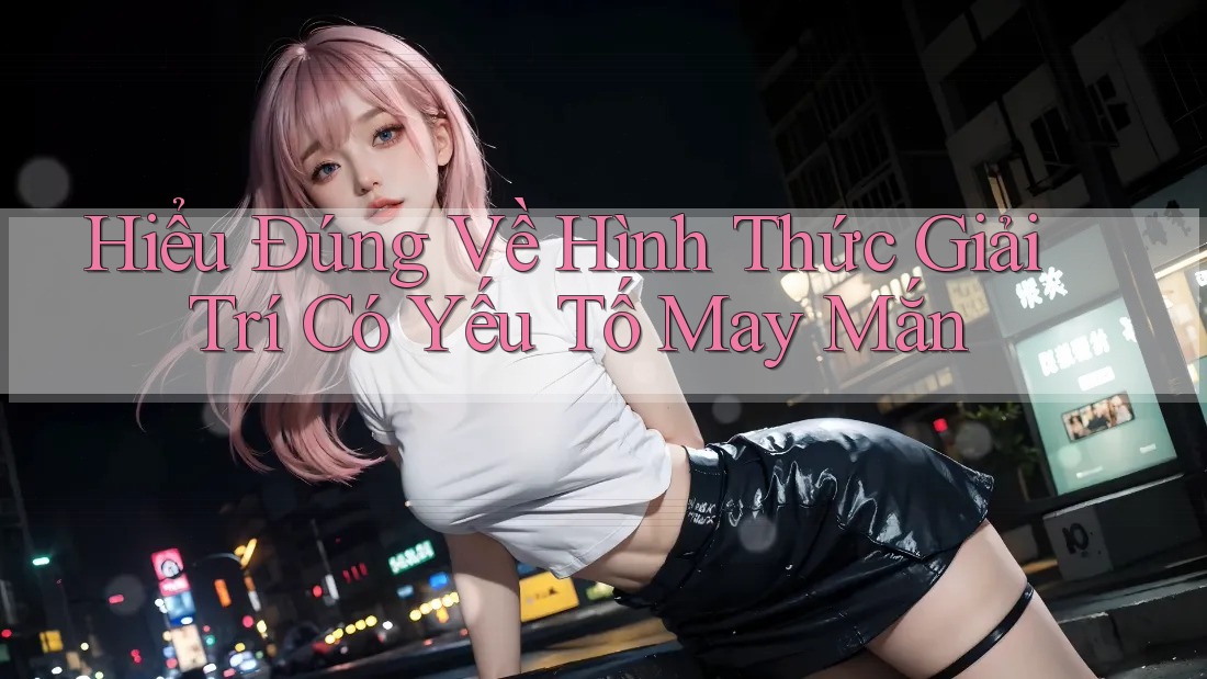 Hiểu Đúng Về Hình Thức Giải Trí Có Yếu Tố May Mắn