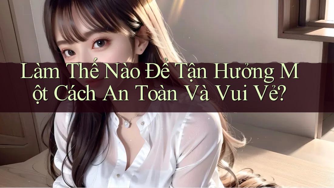 Làm Thế Nào Để Tận Hưởng Một Cách An Toàn Và Vui Vẻ? Làm Thế Nào Để Tận Hưởng Một Cách An Toàn Và Vui Vẻ?