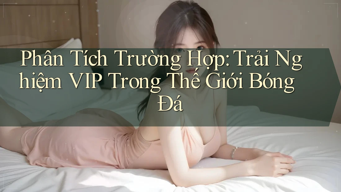 Phân Tích Trường Hợp: Trải Nghiệm VIP Trong Thế Giới Bóng Đá Phân Tích Trường Hợp: Trải Nghiệm VIP Trong Thế Giới Bóng Đá