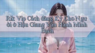 rik vip cách đăng ký cho người ở Hậu Giang vận hành minh bạch