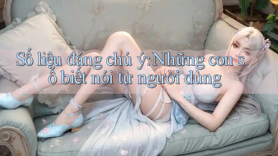 Số liệu đáng chú ý: Những con số biết nói từ người dùng Số liệu đáng chú ý: Những con số biết nói từ người dùng