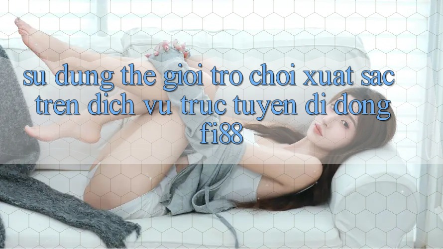 Sử dụng thế giới trò chơi xuất sắc trên dịch vụ trực tuyến di động Fi88 Sử dụng thế giới trò chơi xuất sắc trên dịch vụ trực tuyến di động Fi88