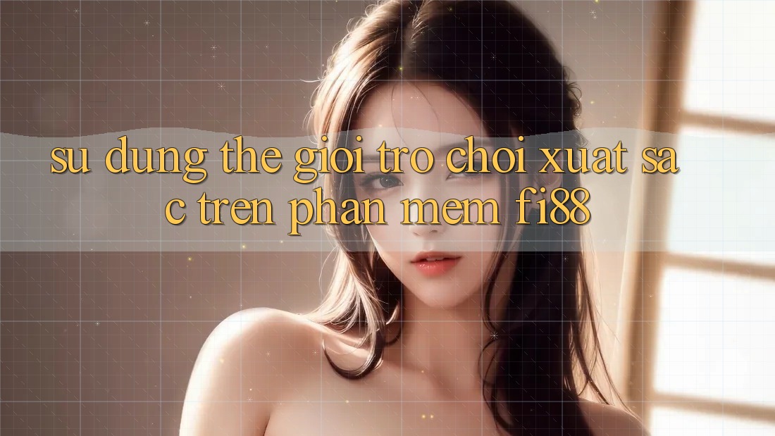 Sử dụng thế giới trò chơi xuất sắc trên phần mềm Fi88 Sử dụng thế giới trò chơi xuất sắc trên phần mềm Fi88