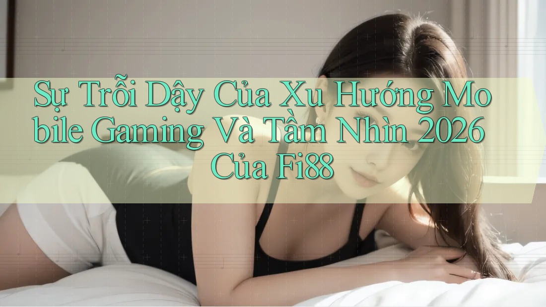Sự Trỗi Dậy Của Xu Hướng Mobile Gaming Và Tầm Nhìn 2026 Của Fi88