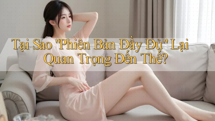 Tại Sao “Phiên Bản Đầy Đủ” Lại Quan Trọng Đến Thế?