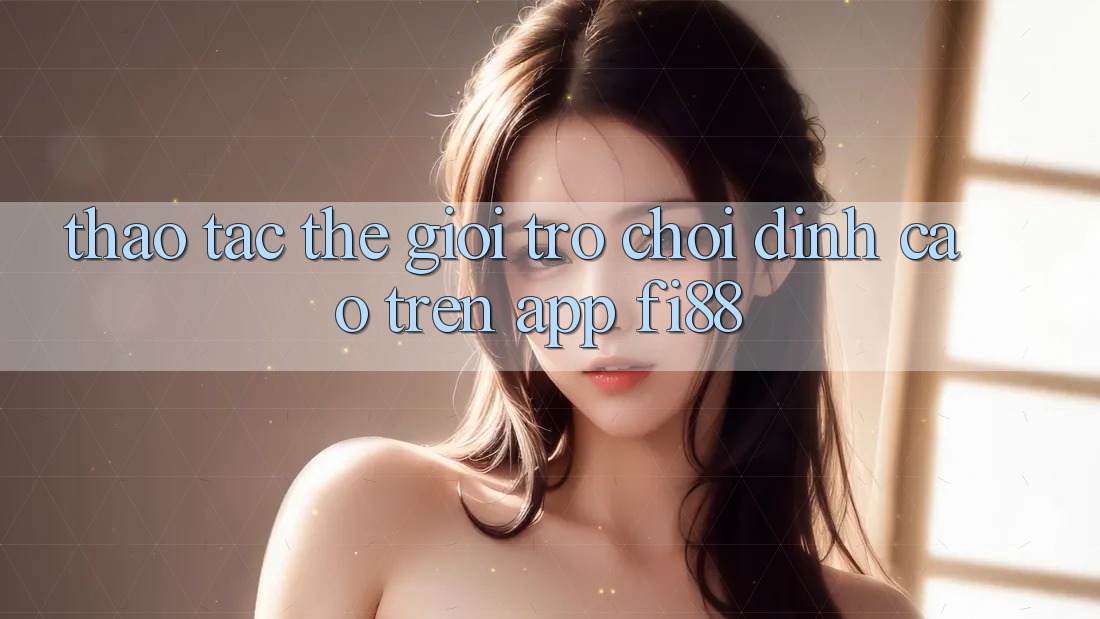 Thao tác thế giới trò chơi đỉnh cao trên app Fi88 Thao tác thế giới trò chơi đỉnh cao trên app Fi88