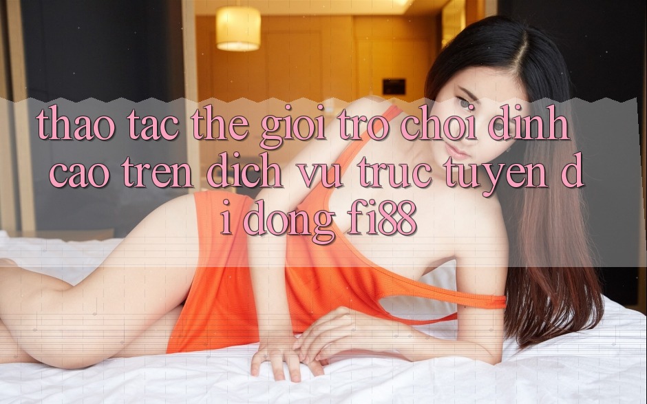 Thao tác thế giới trò chơi đỉnh cao trên dịch vụ trực tuyến di động Fi88