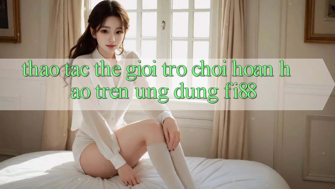 Thao tác thế giới trò chơi hoàn hảo trên ứng dụng Fi88 Thao tác thế giới trò chơi hoàn hảo trên ứng dụng Fi88