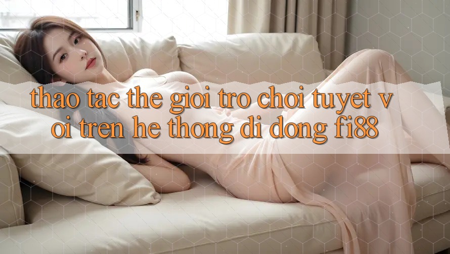 Thao tác thế giới trò chơi tuyệt vời trên hệ thống di động Fi88 Thao tác thế giới trò chơi tuyệt vời trên hệ thống di động Fi88