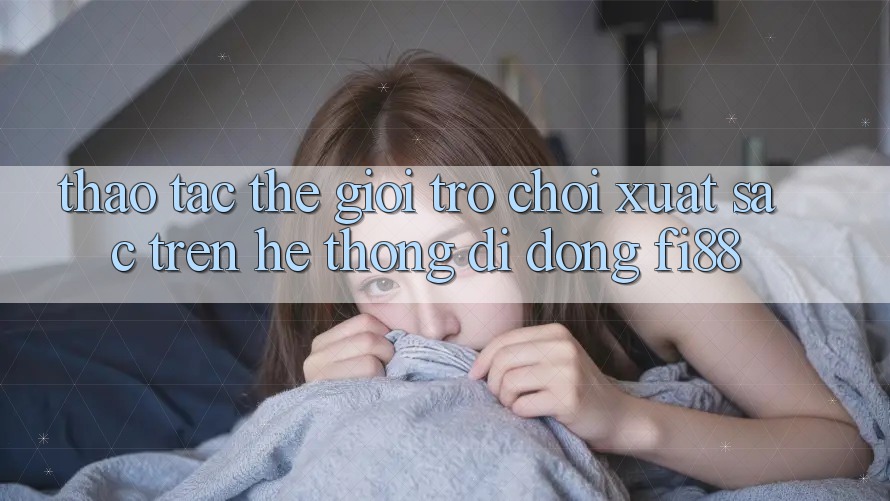Thao tác thế giới trò chơi xuất sắc trên hệ thống di động Fi88 Thao tác thế giới trò chơi xuất sắc trên hệ thống di động Fi88