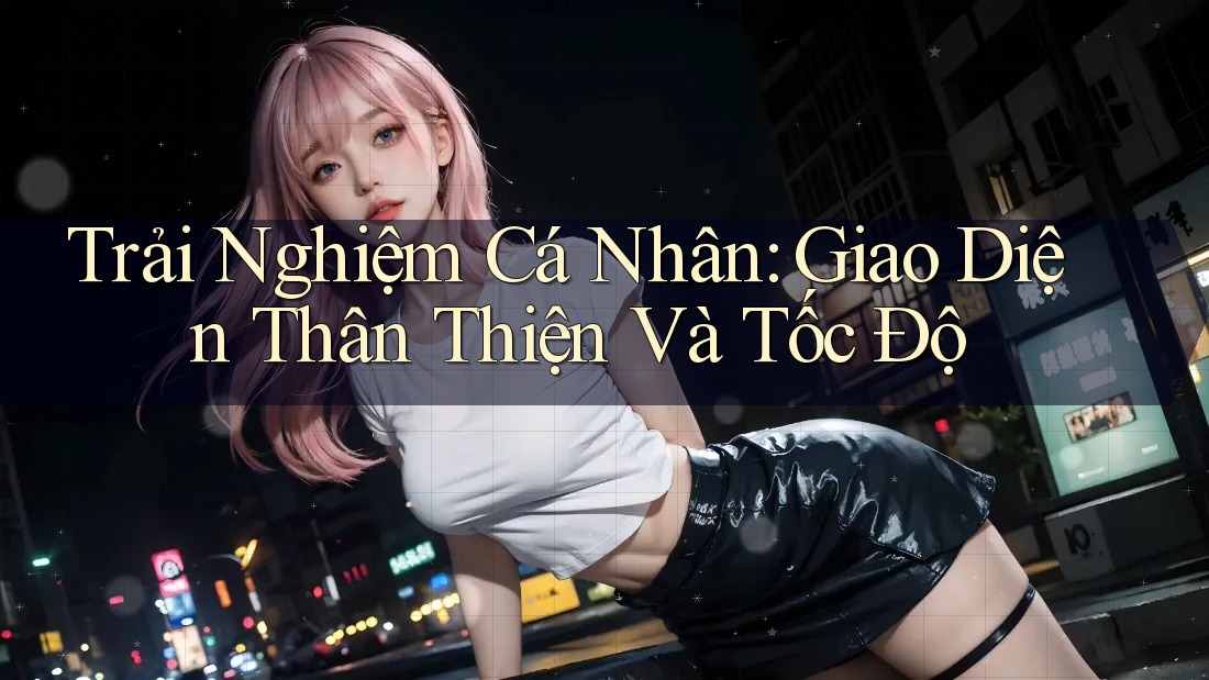 Trải Nghiệm Cá Nhân: Giao Diện Thân Thiện Và Tốc Độ Trải Nghiệm Cá Nhân: Giao Diện Thân Thiện Và Tốc Độ