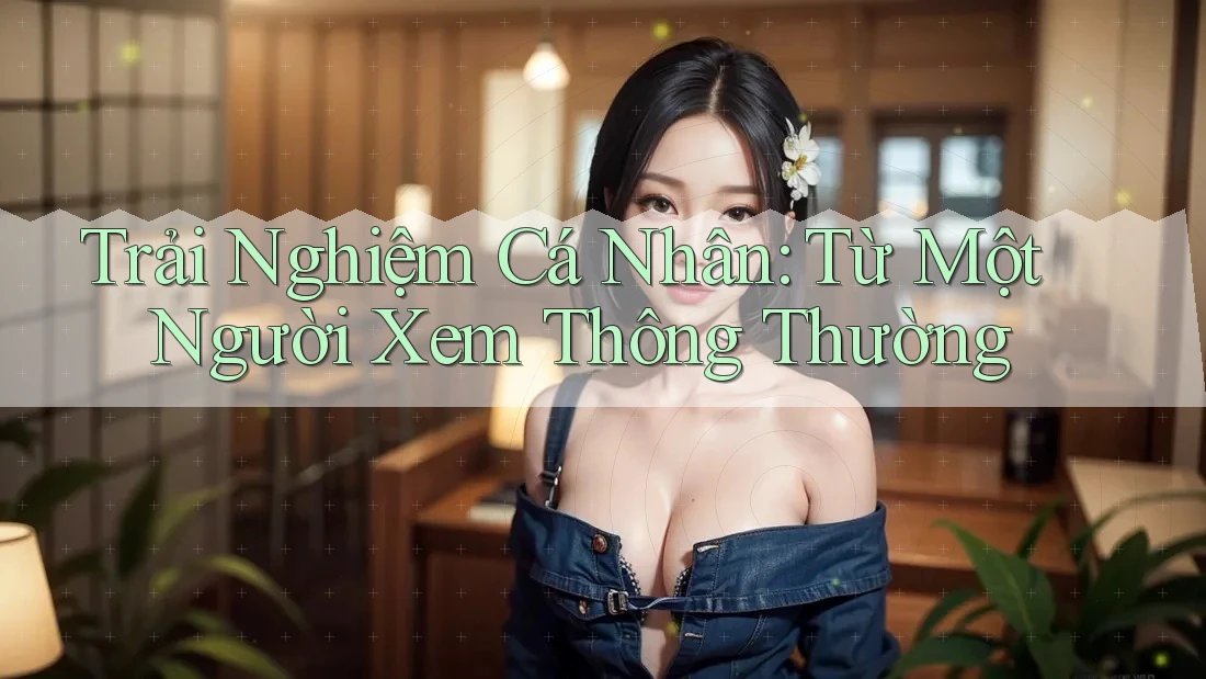 Trải Nghiệm Cá Nhân: Từ Một Người Xem Thông Thường Trải Nghiệm Cá Nhân: Từ Một Người Xem Thông Thường