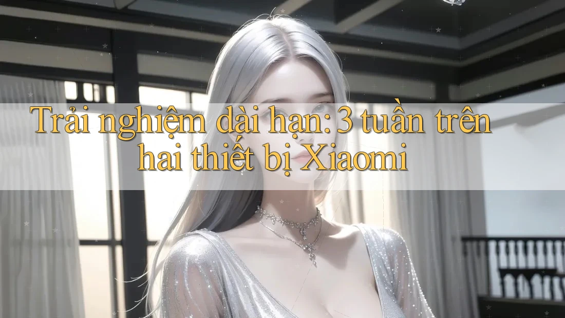 Trải nghiệm dài hạn: 3 tuần trên hai thiết bị Xiaomi