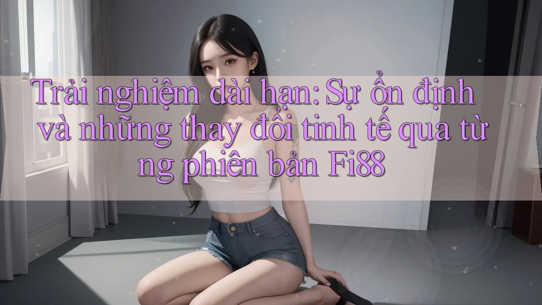 Trải nghiệm dài hạn: Sự ổn định và những thay đổi tinh tế qua từng phiên bản Fi88 Trải nghiệm dài hạn: Sự ổn định và những thay đổi tinh tế qua từng phiên bản Fi88