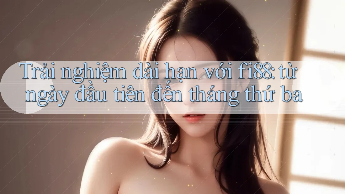 Trải nghiệm dài hạn với fi88: từ ngày đầu tiên đến tháng thứ ba