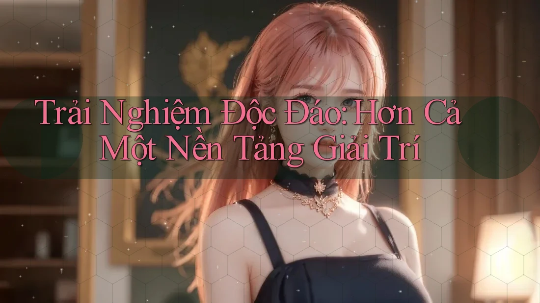 Trải Nghiệm Độc Đáo: Hơn Cả Một Nền Tảng Giải Trí