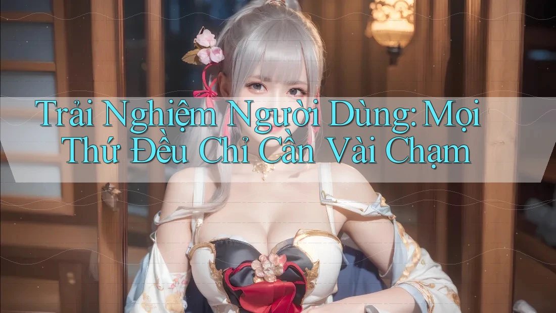 Trải Nghiệm Người Dùng: Mọi Thứ Đều Chỉ Cần Vài Chạm
