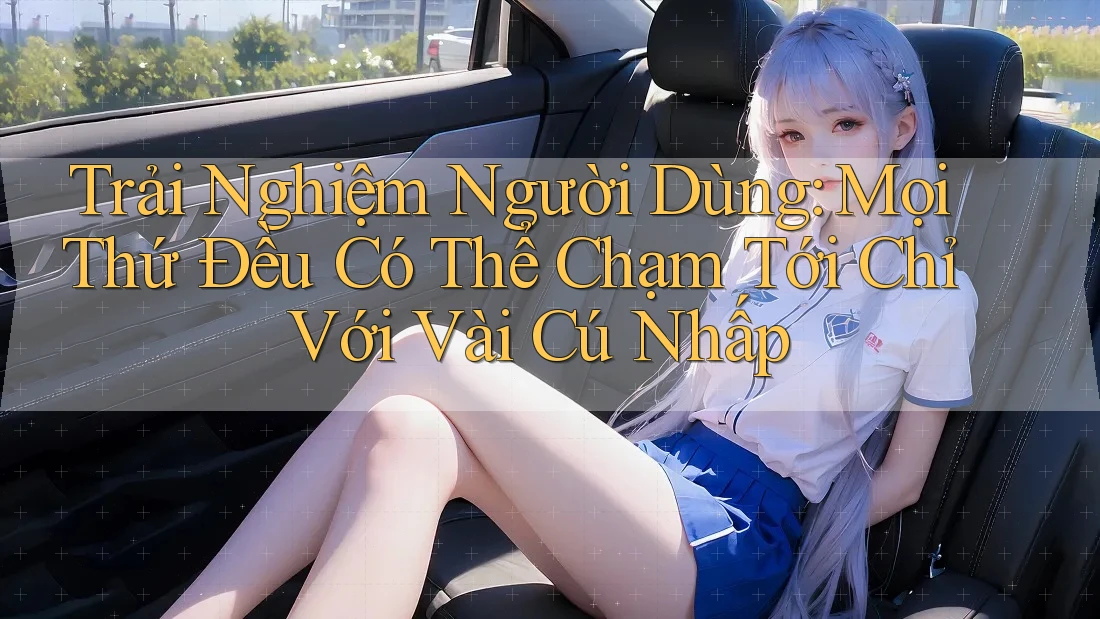 Trải Nghiệm Người Dùng: Mọi Thứ Đều Có Thể Chạm Tới Chỉ Với Vài Cú Nhấp
