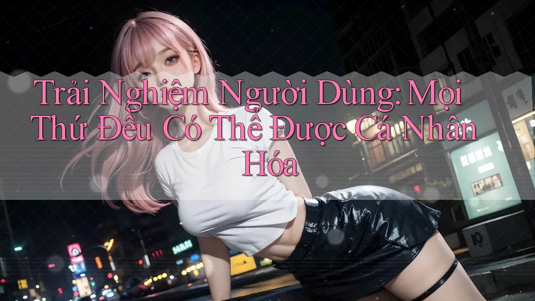 Trải Nghiệm Người Dùng: Mọi Thứ Đều Có Thể Được Cá Nhân Hóa Trải Nghiệm Người Dùng: Mọi Thứ Đều Có Thể Được Cá Nhân Hóa