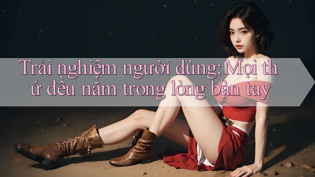 Trải nghiệm người dùng: Mọi thứ đều nằm trong lòng bàn tay