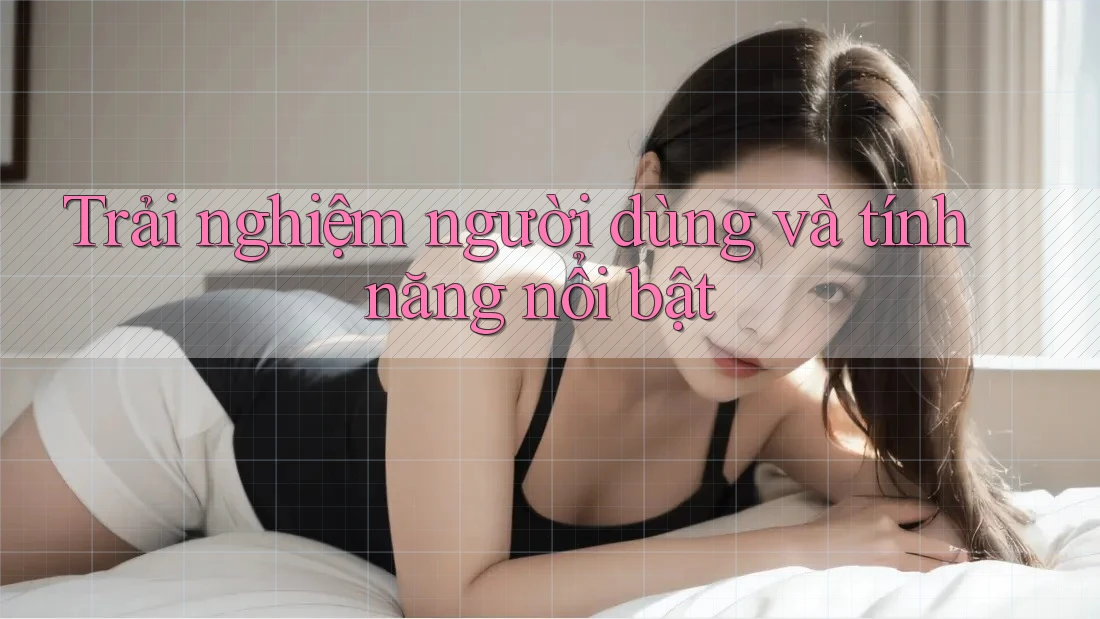 Trải Nghiệm Người Dùng Và Tính Năng Nổi Bật Trải Nghiệm Người Dùng Và Tính Năng Nổi Bật