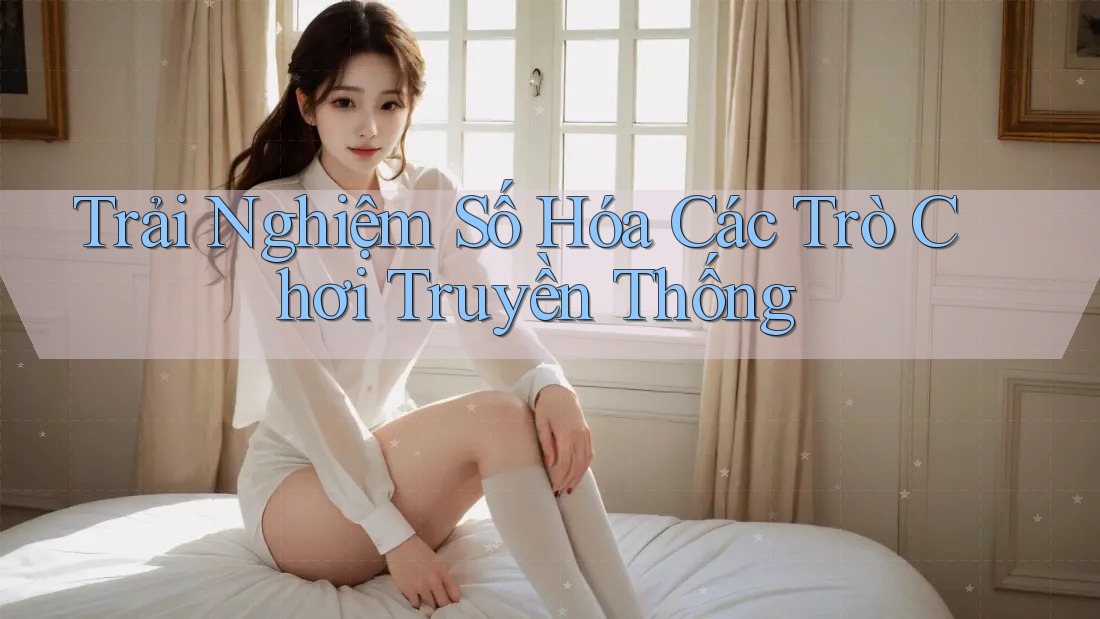 Trải Nghiệm Số Hóa Các Trò Chơi Truyền Thống