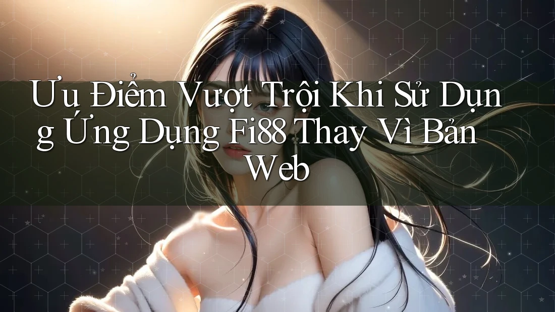 Ưu Điểm Vượt Trội Khi Sử Dụng Ứng Dụng Fi88 Thay Vì Bản Web