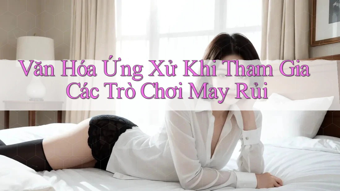 Văn Hóa Ứng Xử Khi Tham Gia Các Trò Chơi May Rủi Văn Hóa Ứng Xử Khi Tham Gia Các Trò Chơi May Rủi