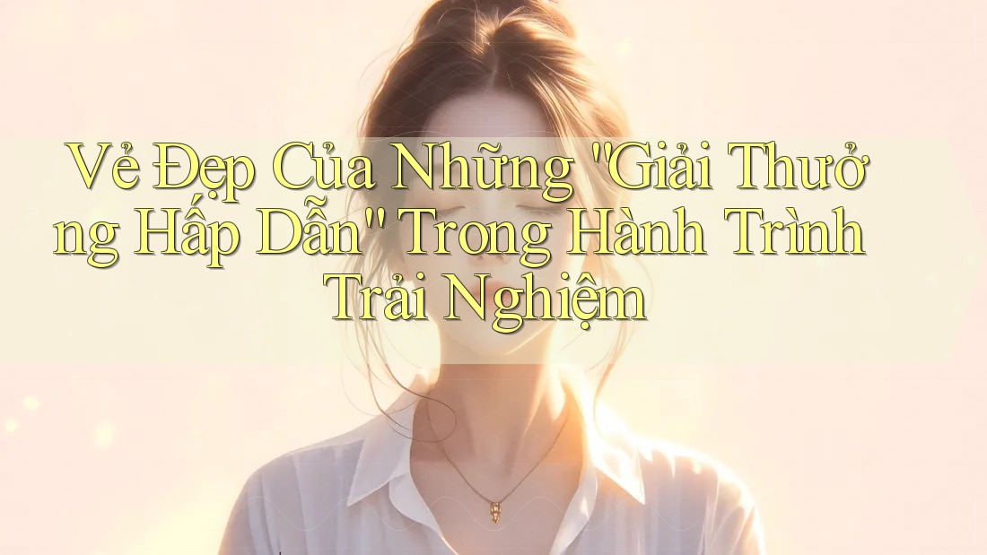 Vẻ Đẹp Của Những “Giải Thưởng Hấp Dẫn” Trong Hành Trình Trải Nghiệm Vẻ Đẹp Của Những “Giải Thưởng Hấp Dẫn” Trong Hành Trình Trải Nghiệm