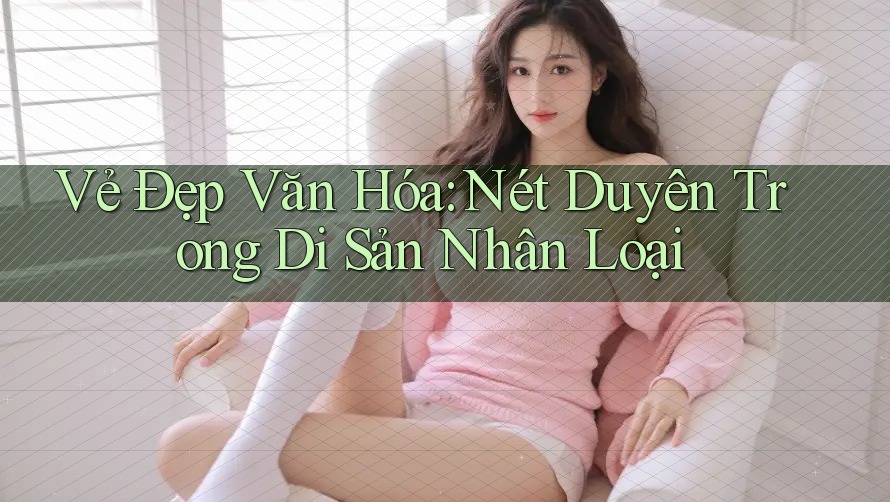 Vẻ Đẹp Văn Hóa: Nét Duyên Trong Di Sản Nhân Loại