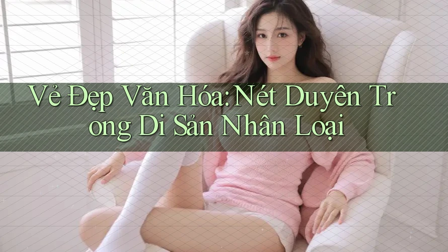 Vẻ Đẹp Văn Hóa: Nét Duyên Trong Di Sản Nhân Loại